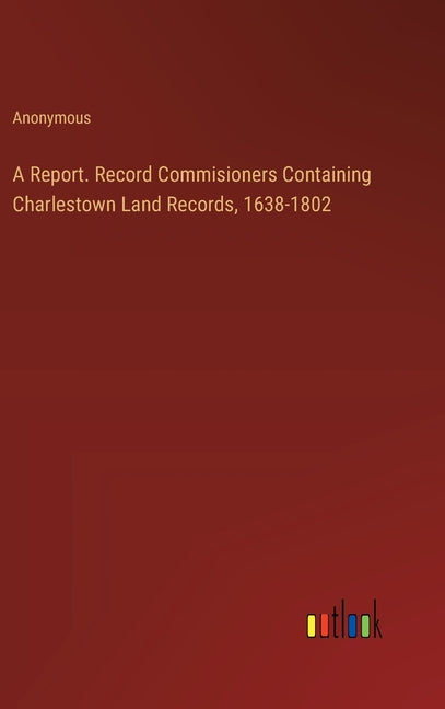 A Report. Record Commisioners Containing Charlestown Land Records, 1638-1802 Outlook Verlag